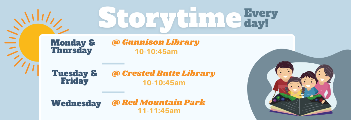 storytime every day monday & thursday @ gunnison library 10-10:45 am. Tuesday & Friday @ Crested Butte Library 10-10:45 am. Wednesday @ Red Mountain Park 11-11:45 am
