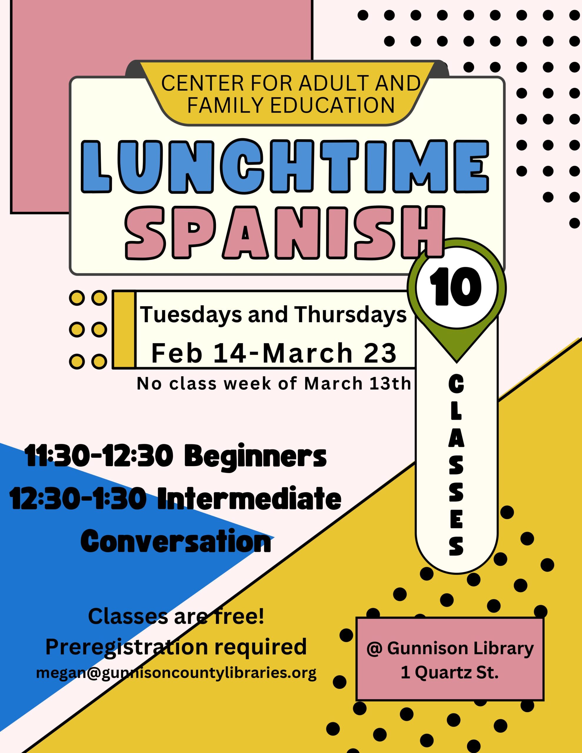 center for adult and family education lunchtime spanish 10 classes tuesdays and thursdays feb 14-march 23. No class week of march 13th. 11:30-12:30 beginners; 12:30-1:30 intermediate conversation. Classes are free! Preregistration required megan@gunnisoncountylibraries.org. @gunnison library, 1 quartz street