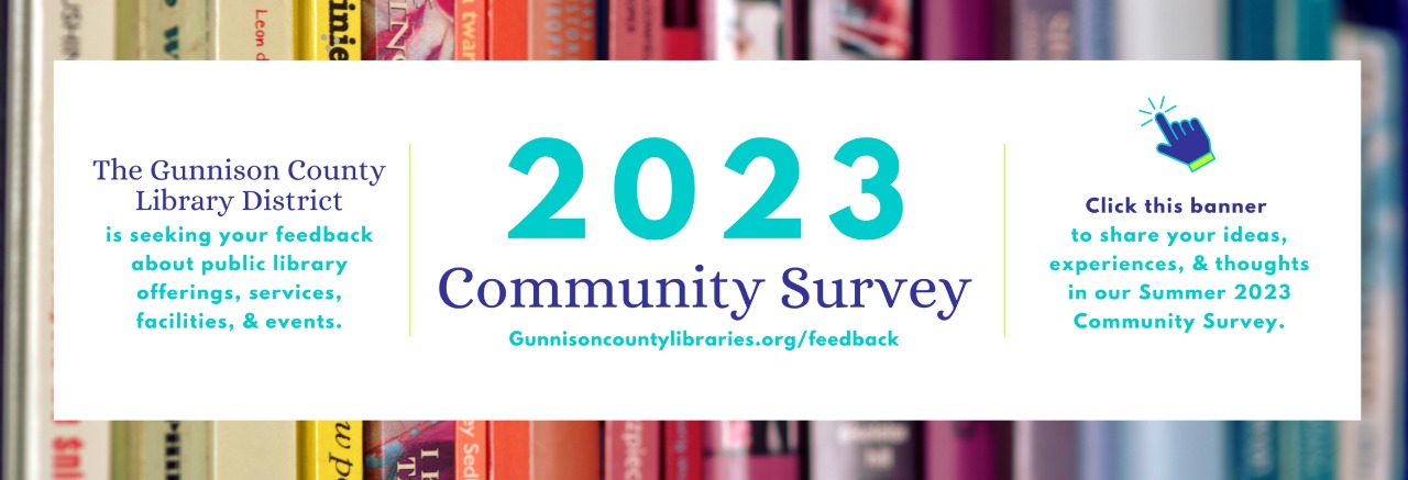 The Gunnison County Library District is seeking your feedback about public library offerings, services, facilities, & events. 2023 Community Survey. Gunnison County Libraries.org/feedback. Click this banner to share your ideas, experiences, & thoughts in our Summer 2023 Community Survey.